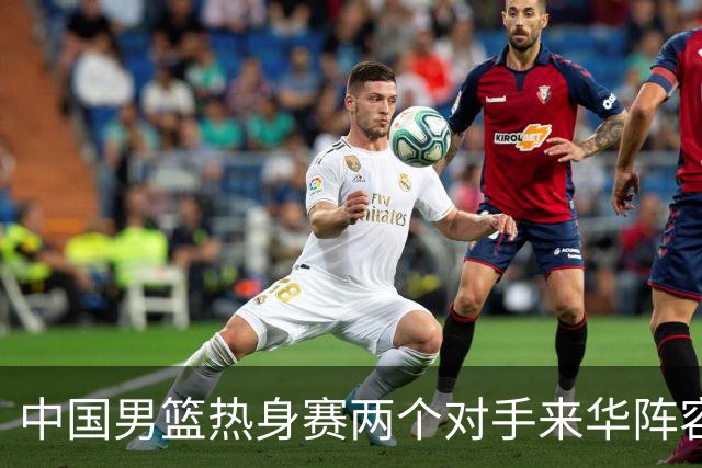 中国男篮热身赛两个对手来华阵容公布！不是最强阵容却有超星在内