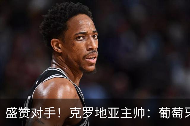 盛赞对手！克罗地亚主帅：葡萄牙是夺冠热门之一 C罗随时可能进球